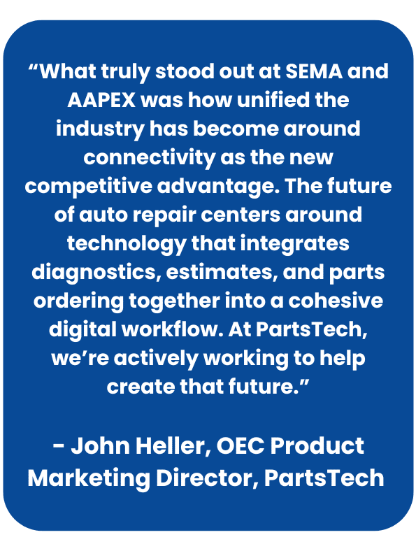 Quote from John Heller on SEMA and AAPEX: 
“What truly stood out at SEMA and AAPEX was how unified the industry has become around connectivity as the new competitive advantage. The future of auto repair centers around technology that integrates diagnostics, estimates, and parts ordering together into a cohesive digital workflow. At PartsTech, we’re actively working to help create that future.” - John Heller, OEC Product Marketing Director, PartsTech 